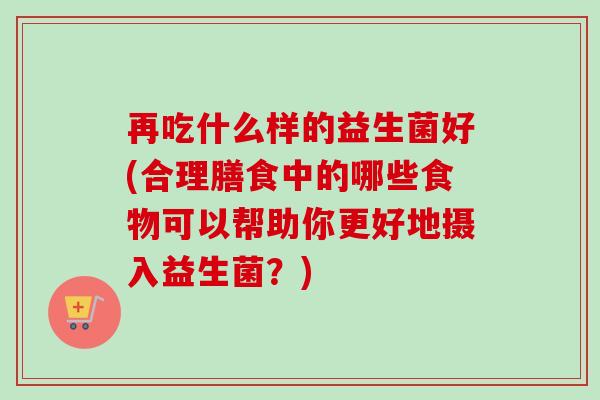再吃什么样的益生菌好(合理膳食中的哪些食物可以帮助你更好地摄入益生菌？)