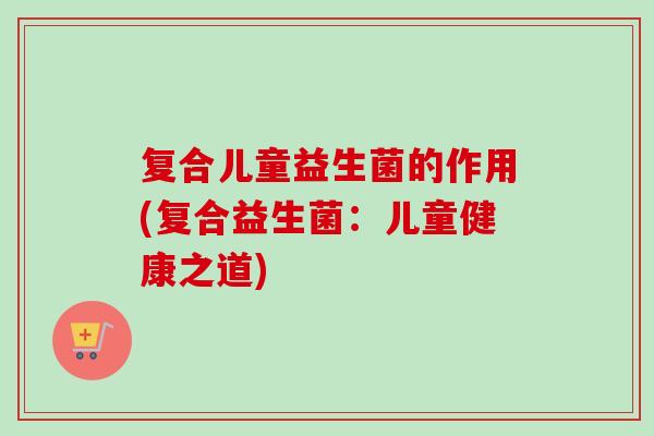 复合儿童益生菌的作用(复合益生菌：儿童健康之道)