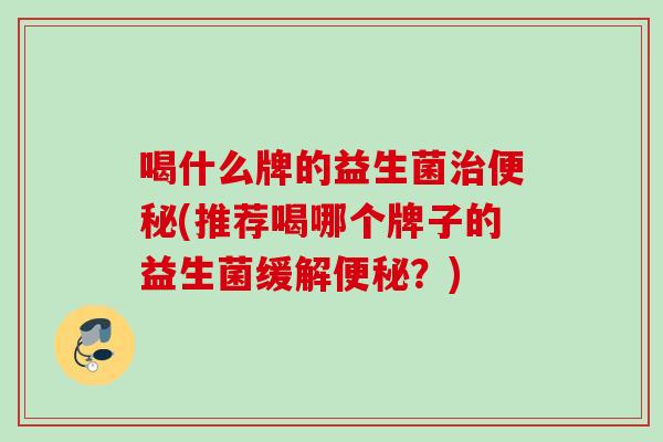 喝什么牌的益生菌(推荐喝哪个牌子的益生菌缓解？)