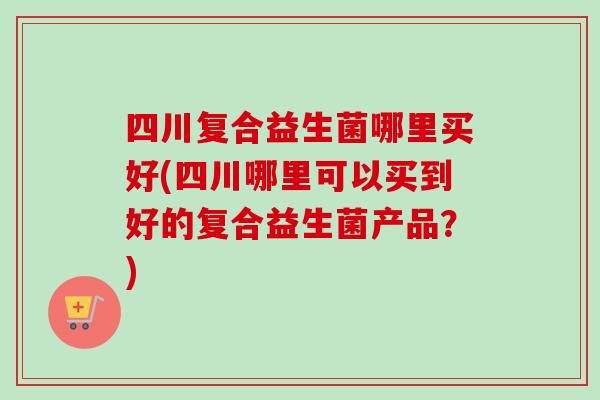 四川复合益生菌哪里买好(四川哪里可以买到好的复合益生菌产品？)