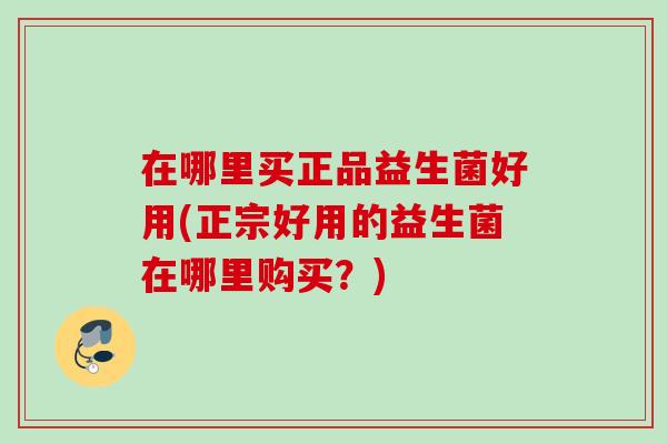在哪里买正品益生菌好用(正宗好用的益生菌在哪里购买?) 在哪里买正品益生菌好用(正宗好用的益生菌在哪里购买?)