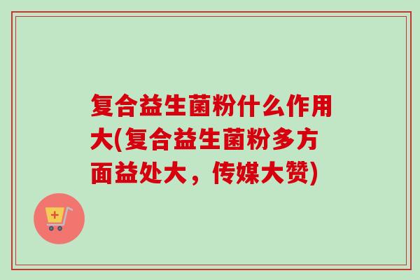 复合益生菌粉什么作用大(复合益生菌粉多方面益处大，传媒大赞)