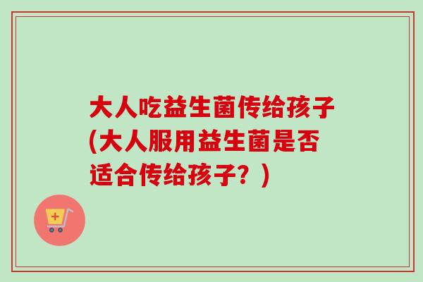 大人吃益生菌传给孩子(大人服用益生菌是否适合传给孩子？)
