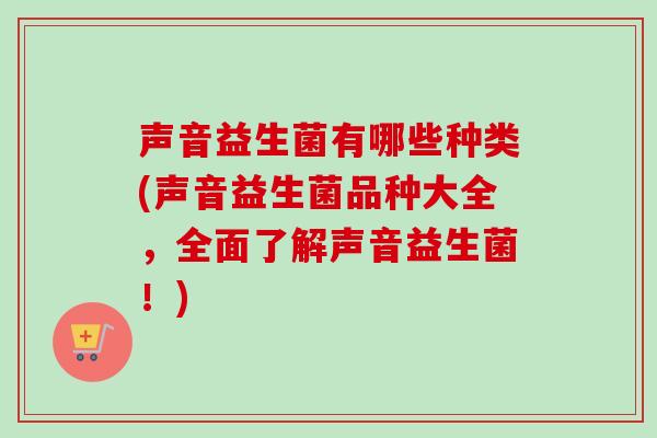 声音益生菌有哪些种类(声音益生菌品种大全，全面了解声音益生菌！)