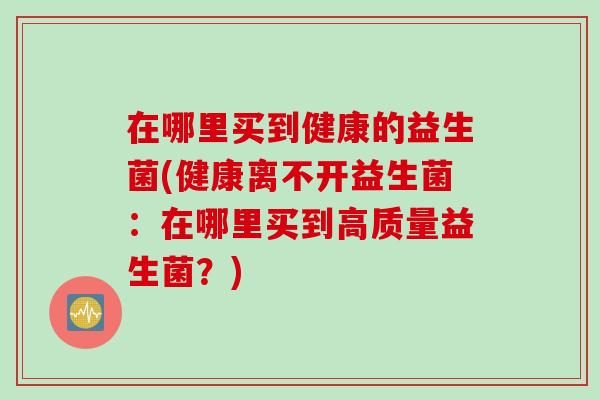 在哪里买到健康的益生菌(健康离不开益生菌:在哪里买到高质量益生菌?) 在哪里买到健康的益生菌(健康离不开益生菌:在哪里买到高质量益生菌?)
