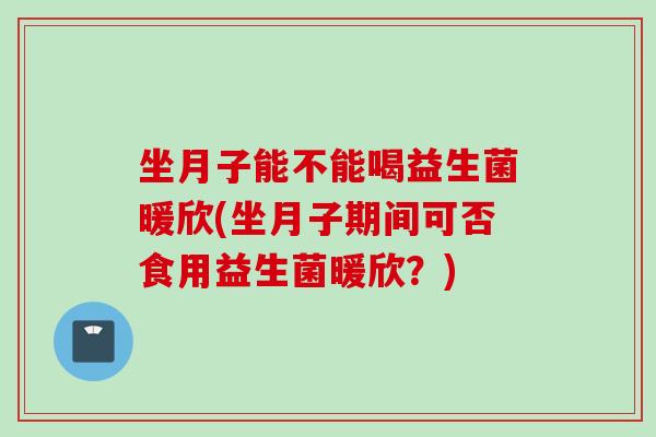 坐月子能不能喝益生菌暖欣(坐月子期间可否食用益生菌暖欣?) 坐月子能不能喝益生菌暖欣(坐月子期间可否食用益生菌暖欣?)