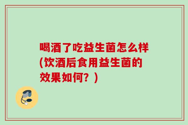 喝酒了吃益生菌怎么样(饮酒后食用益生菌的效果如何？)