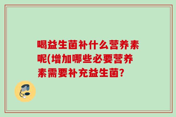 喝益生菌补什么营养素呢(增加哪些必要营养素需要补充益生菌? 喝益生菌补什么营养素呢(增加哪些必要营养素需要补充益生菌?