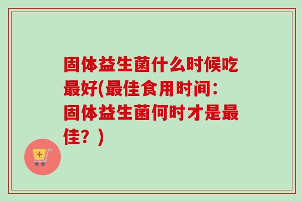 固体益生菌什么时候吃好(佳食用时间:固体益生菌何时才是佳?) 固体益生菌什么时候吃好(佳食用时间:固体益生菌何时才是佳?)