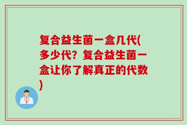 复合益生菌一盒几代(多少代?复合益生菌一盒让你了解真正的代数) 复合益生菌一盒几代(多少代?复合益生菌一盒让你了解真正的代数)