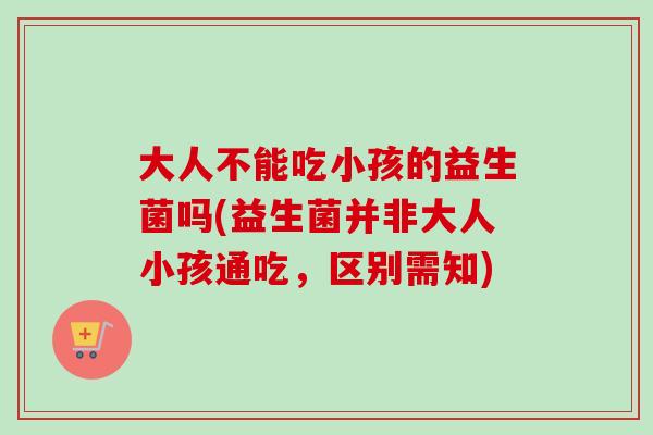 大人不能吃小孩的益生菌吗(益生菌并非大人小孩通吃,区别需知) 大人不能吃小孩的益生菌吗(益生菌并非大人小孩通吃,区别需知)