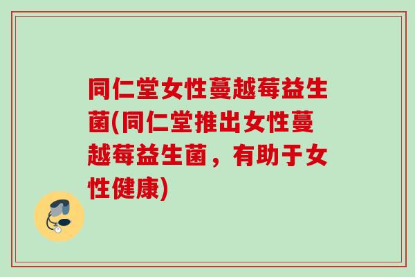 同仁堂女性蔓越莓益生菌(同仁堂推出女性蔓越莓益生菌，有助于女性健康)