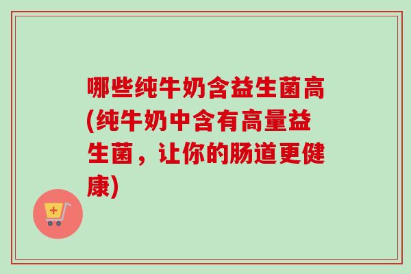 哪些纯牛奶含益生菌高(纯牛奶中含有高量益生菌，让你的肠道更健康)