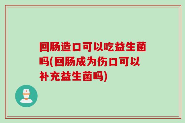 回肠造口可以吃益生菌吗(回肠成为伤口可以补充益生菌吗) 回肠造口可以吃益生菌吗(回肠成为伤口可以补充益生菌吗)