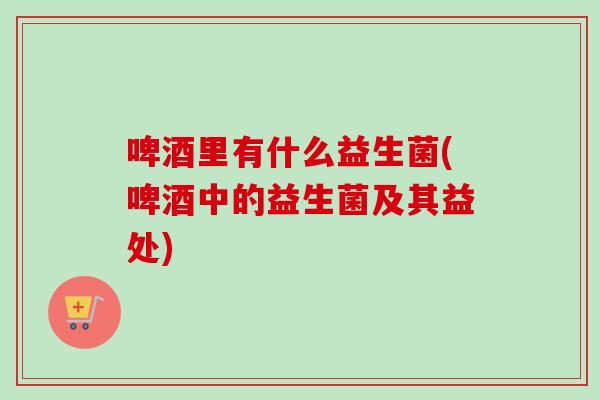 啤酒里有什么益生菌(啤酒中的益生菌及其益处) 啤酒里有什么益生菌(啤酒中的益生菌及其益处)