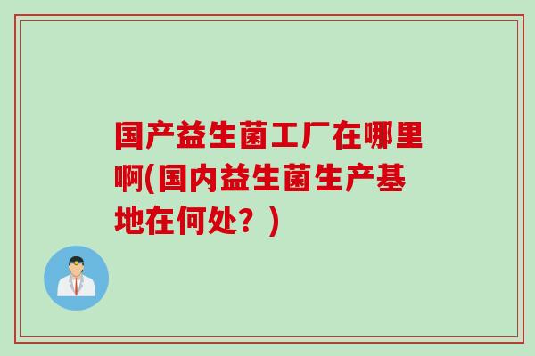 国产益生菌工厂在哪里啊(国内益生菌生产基地在何处?) 国产益生菌工厂在哪里啊(国内益生菌生产基地在何处?)