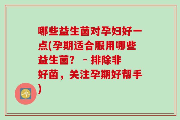哪些益生菌对孕妇好一点(孕期适合服用哪些益生菌？ - 排除非好菌，关注孕期好帮手)