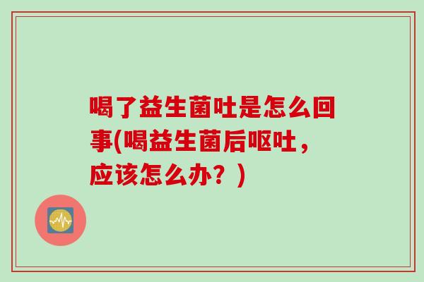喝了益生菌吐是怎么回事(喝益生菌后呕吐，应该怎么办？)