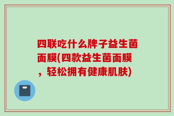 四联吃什么牌子益生菌面膜(四款益生菌面膜,轻松拥有健康) 四联吃什么牌子益生菌面膜(四款益生菌面膜,轻松拥有健康)