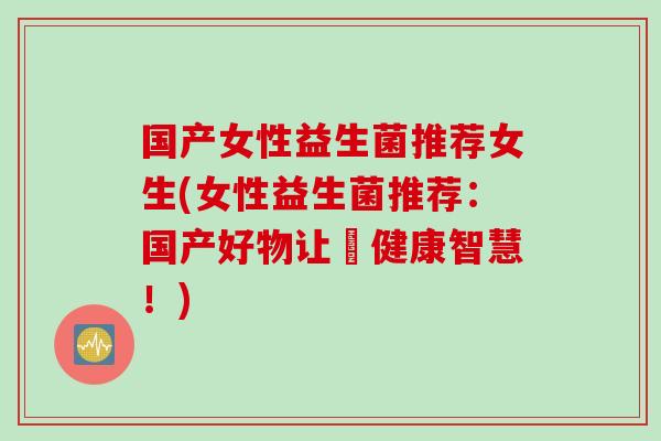 国产女性益生菌推荐女生(女性益生菌推荐：国产好物让妳健康智慧！)