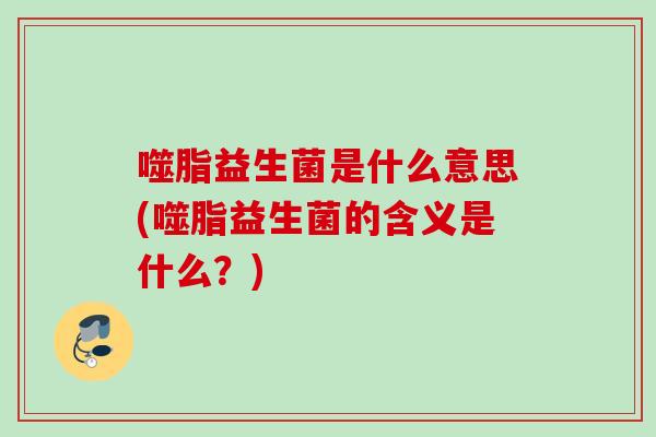 噬脂益生菌是什么意思(噬脂益生菌的含义是什么？)