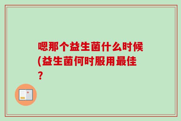 嗯那个益生菌什么时候(益生菌何时服用佳? 嗯那个益生菌什么时候(益生菌何时服用佳?
