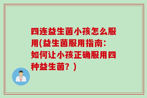 四连益生菌小孩怎么服用(益生菌服用指南:如何让小孩正确服用四种益生菌?) 四连益生菌小孩怎么服用(益生菌服用指南:如何让小孩正确服用四种益生菌?)