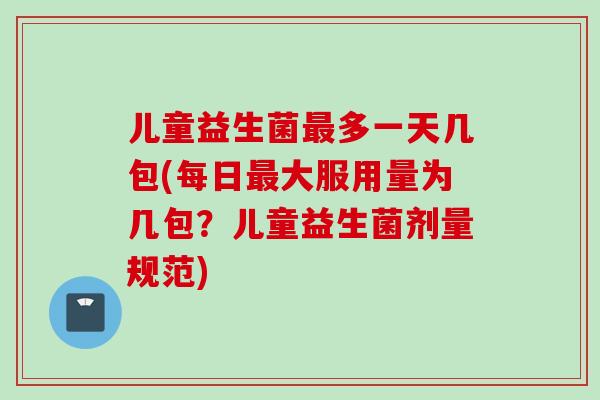 儿童益生菌多一天几包(每日大服用量为几包？儿童益生菌剂量规范)