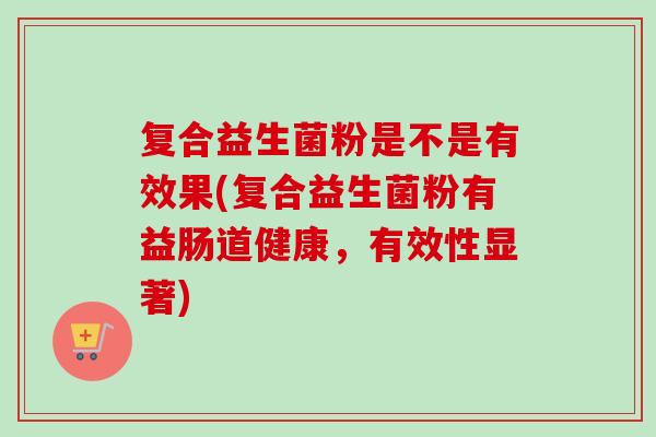 复合益生菌粉是不是有效果(复合益生菌粉有益肠道健康,有效性显著) 复合益生菌粉是不是有效果(复合益生菌粉有益肠道健康,有效性显著)