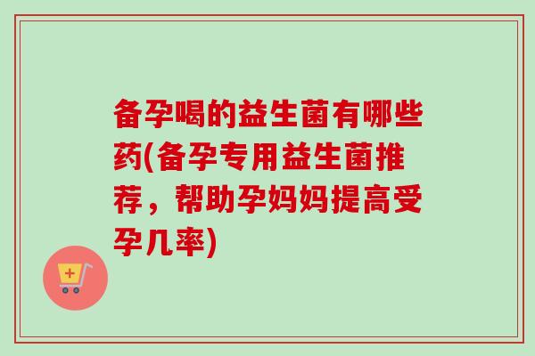 备孕喝的益生菌有哪些药(备孕专用益生菌推荐,帮助孕妈妈提高受孕几率) 备孕喝的益生菌有哪些药(备孕专用益生菌推荐,帮助孕妈妈提高受孕几率)