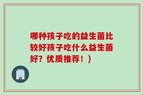 哪种孩子吃的益生菌比较好孩子吃什么益生菌好?优质推荐!) 哪种孩子吃的益生菌比较好孩子吃什么益生菌好?优质推荐!)