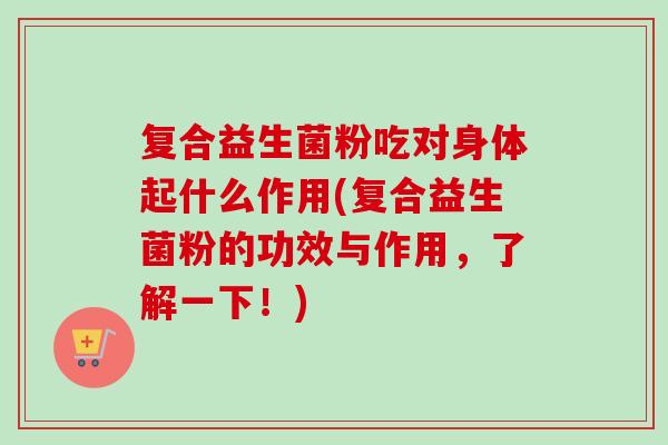 复合益生菌粉吃对身体起什么作用(复合益生菌粉的功效与作用,了解一下!) 复合益生菌粉吃对身体起什么作用(复合益生菌粉的功效与作用,了解一下!)