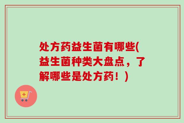 处方药益生菌有哪些(益生菌种类大盘点,了解哪些是处方药!) 处方药益生菌有哪些(益生菌种类大盘点,了解哪些是处方药!)