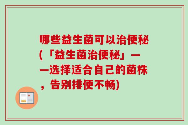 哪些益生菌可以(「益生菌」——选择适合自己的菌株,告别排便不畅) 哪些益生菌可以(「益生菌」——选择适合自己的菌株,告别排便不畅)