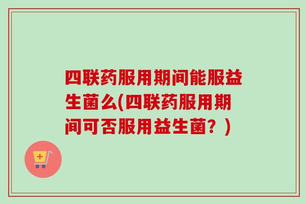 四联药服用期间能服益生菌么(四联药服用期间可否服用益生菌？)