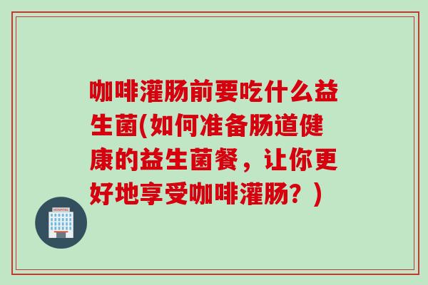 咖啡灌肠前要吃什么益生菌(如何准备肠道健康的益生菌餐，让你更好地享受咖啡灌肠？)