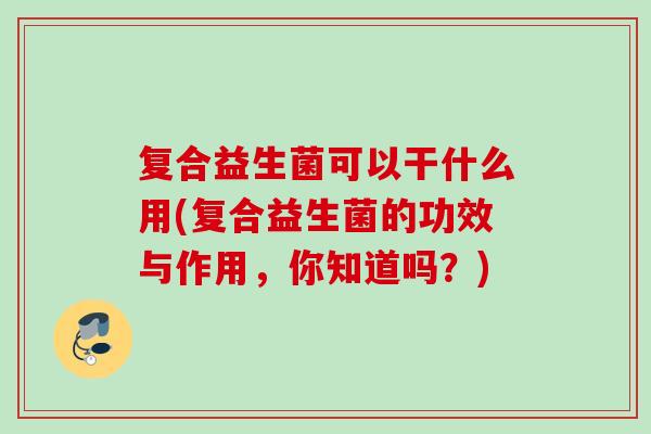 复合益生菌可以干什么用(复合益生菌的功效与作用，你知道吗？)