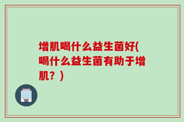 增肌喝什么益生菌好(喝什么益生菌有助于增肌？)