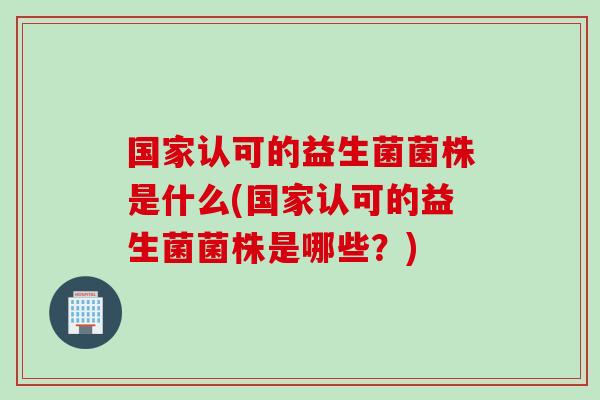 国家认可的益生菌菌株是什么(国家认可的益生菌菌株是哪些?) 国家认可的益生菌菌株是什么(国家认可的益生菌菌株是哪些?)