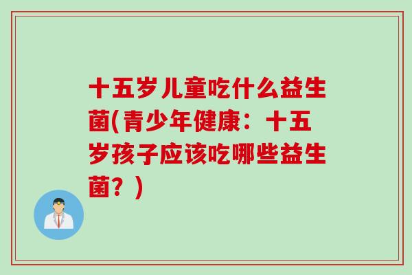 十五岁儿童吃什么益生菌(青少年健康：十五岁孩子应该吃哪些益生菌？)