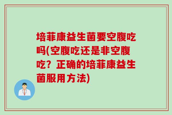 培菲康益生菌要空腹吃吗(空腹吃还是非空腹吃？正确的培菲康益生菌服用方法)