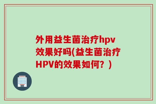 外用益生菌hpv效果好吗(益生菌HPV的效果如何？)