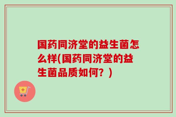 国药同济堂的益生菌怎么样(国药同济堂的益生菌品质如何?) 国药同济堂的益生菌怎么样(国药同济堂的益生菌品质如何?)