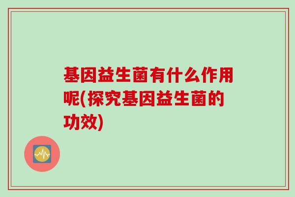 基因益生菌有什么作用呢(探究基因益生菌的功效)