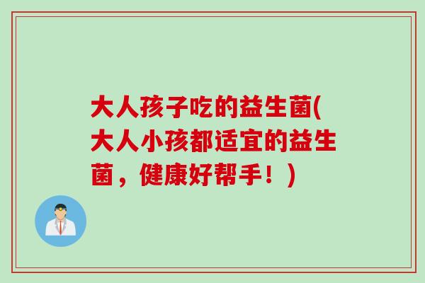 大人孩子吃的益生菌(大人小孩都适宜的益生菌，健康好帮手！)