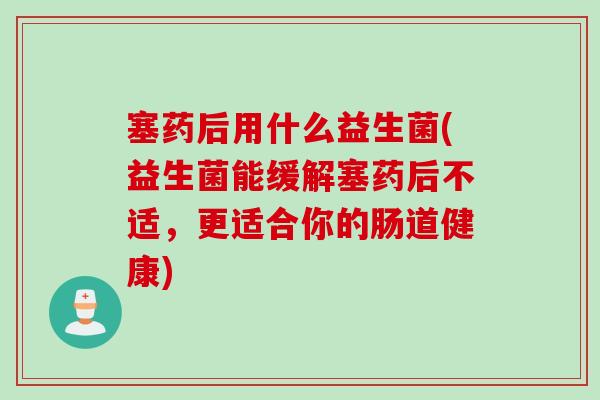 塞药后用什么益生菌(益生菌能缓解塞药后不适,更适合你的肠道健康) 塞药后用什么益生菌(益生菌能缓解塞药后不适,更适合你的肠道健康)