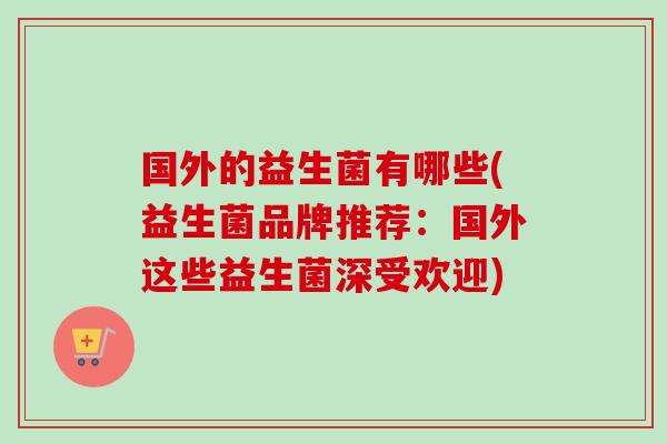 国外的益生菌有哪些(益生菌品牌推荐:国外这些益生菌深受欢迎) 国外的益生菌有哪些(益生菌品牌推荐:国外这些益生菌深受欢迎)