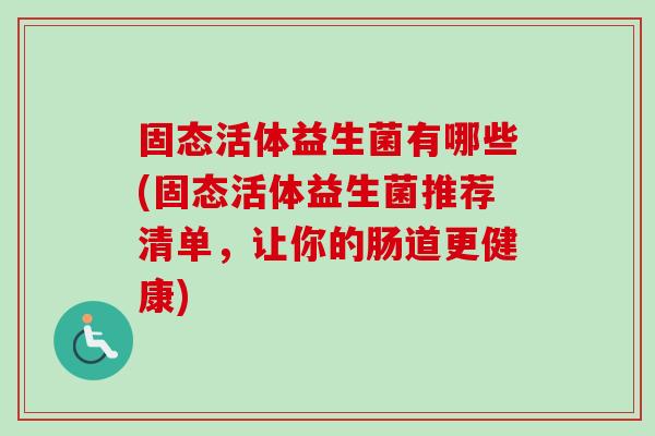 固态活体益生菌有哪些(固态活体益生菌推荐清单,让你的肠道更健康) 固态活体益生菌有哪些(固态活体益生菌推荐清单,让你的肠道更健康)