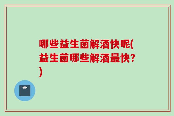 哪些益生菌解酒快呢(益生菌哪些解酒快?) 哪些益生菌解酒快呢(益生菌哪些解酒快?)