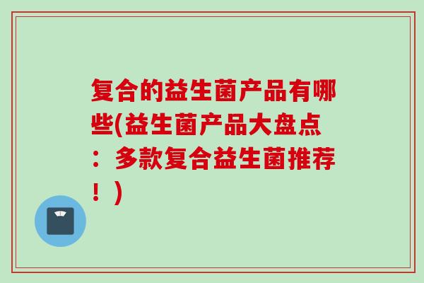 复合的益生菌产品有哪些(益生菌产品大盘点：多款复合益生菌推荐！)